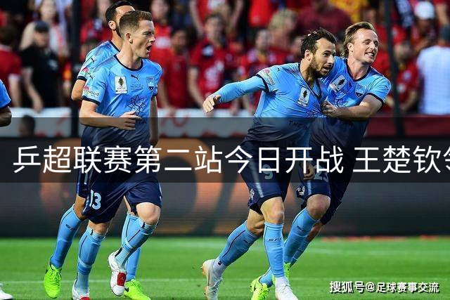 乒超联赛第二站今日开战 王楚钦领衔男团激战 孙颖莎复出存悬念