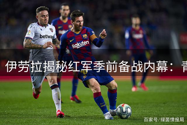 伊劳拉揭秘红军季前备战内幕：青年才俊集体闪光 教练团队功不可没