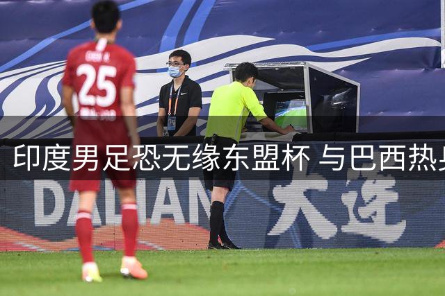 印度男足恐无缘东盟杯 与巴西热身赛撞期成主因