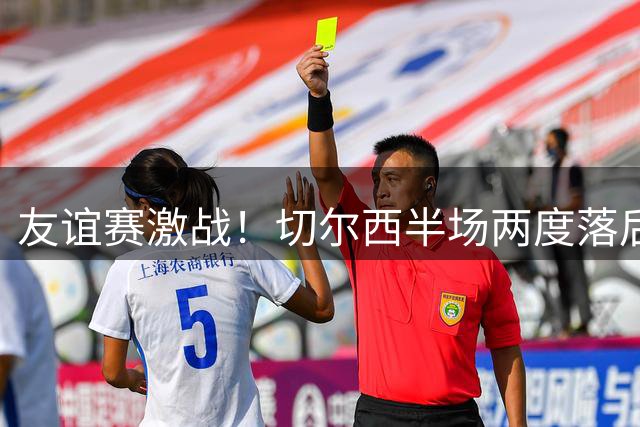 友谊赛激战！切尔西半场两度落后顽强追平澳超劲旅