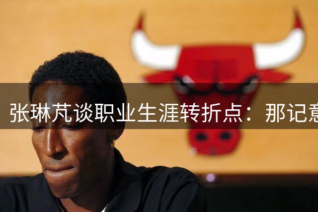 张琳芃谈职业生涯转折点：那记意外乌龙背后的教练温情