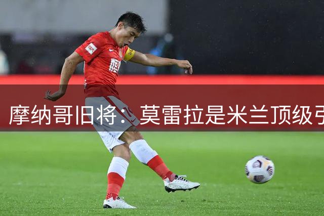 摩纳哥旧将：莫雷拉是米兰顶级引援 姆巴佩从小就领先同龄人