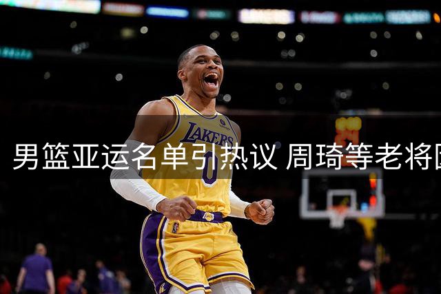 男篮亚运名单引热议 周琦等老将因缺训落选