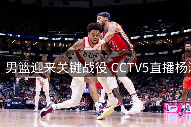 男篮迎来关键战役 CCTV5直播杨瀚森率队主场争胜