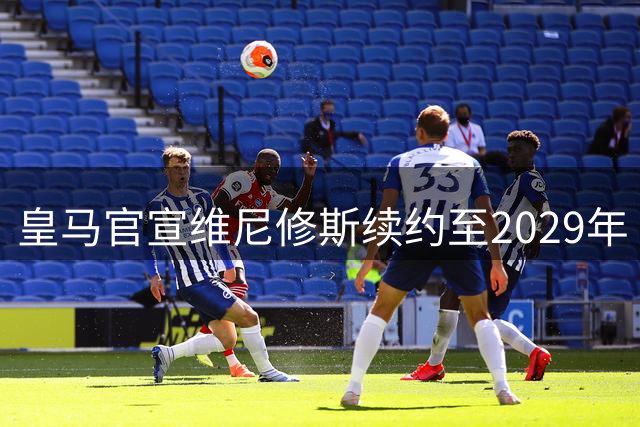 皇马官宣维尼修斯续约至2029年 穆帅建队计划成留队关键
