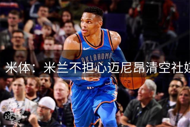米体：米兰不担心迈尼昂清空社媒，仍把他视为球队核心