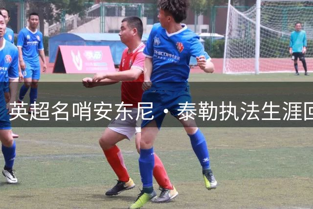英超名哨安东尼·泰勒执法生涯回顾：哪些经典判罚令球迷难忘？