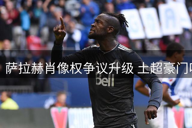 萨拉赫肖像权争议升级 土超豪门叫停转会谈判