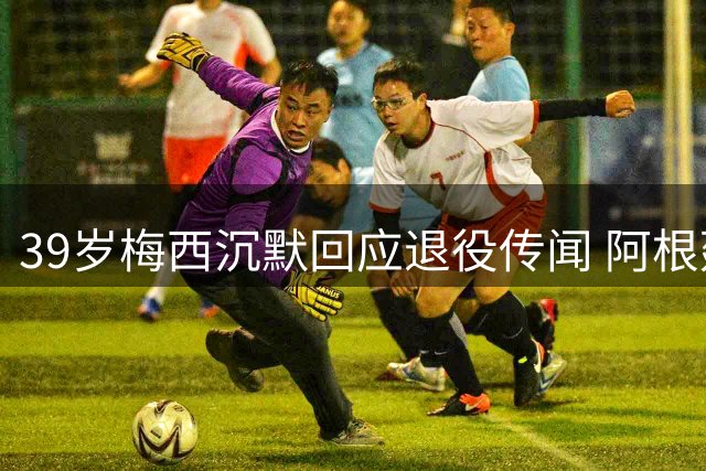 39岁梅西沉默回应退役传闻 阿根廷全国上演"留王行动