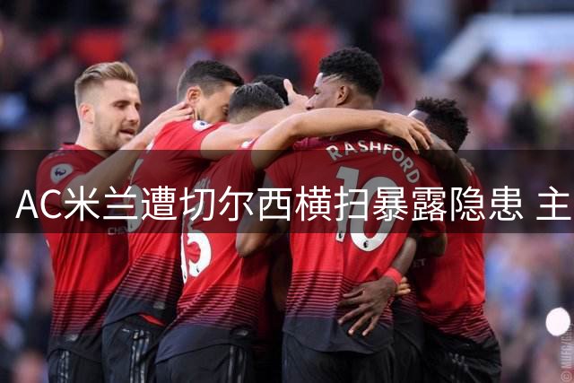 AC米兰遭切尔西横扫暴露隐患 主帅坦言将启动阵容瘦身计划