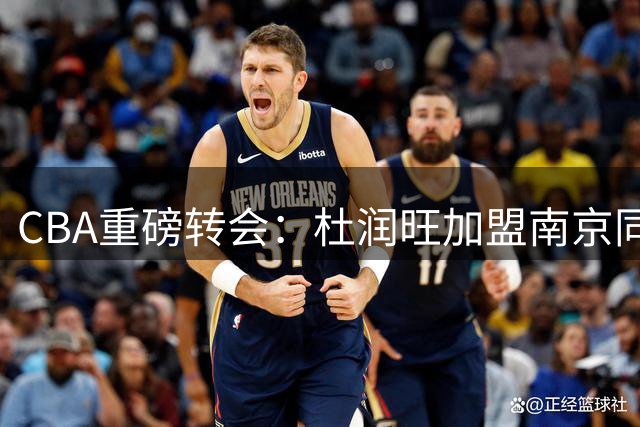 CBA重磅转会：杜润旺加盟南京同曦，广东队瞄准胡金秋补强内线