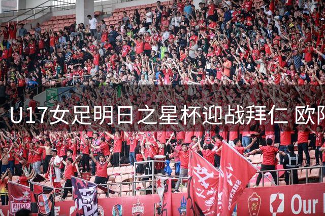 U17女足明日之星杯迎战拜仁 欧阳杨组合领衔首发